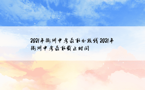2021年衢州中考录取分数线 2021年衢州中考录取截止时间